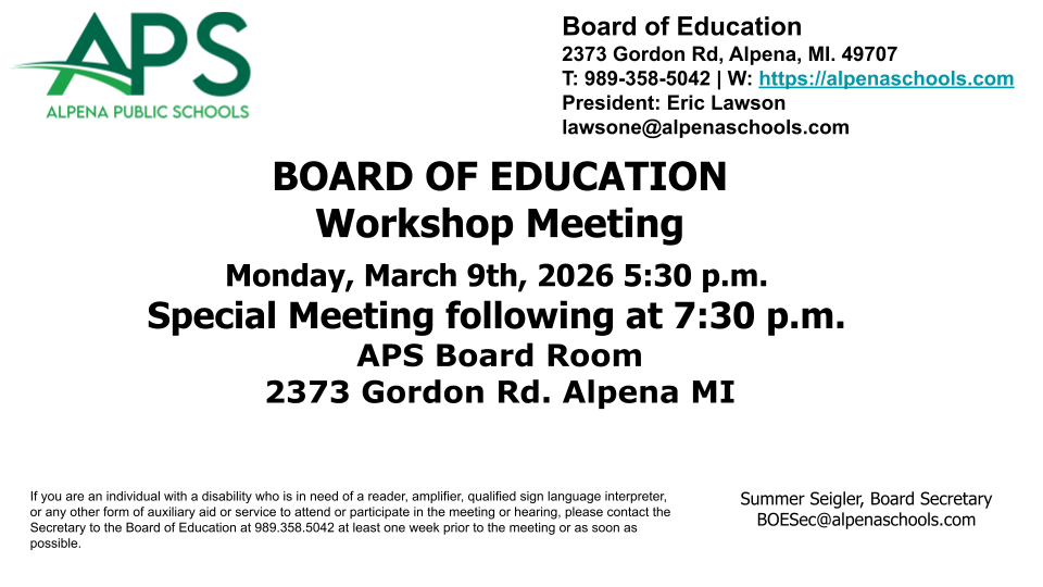 BOARD OF EDUCATION Workshop Meeting  Monday, March 9th, 2026 5:30 p.m.  Special Meeting following at 7:30 p.m. APS Board Room 2373 Gordon Rd. Alpena MI                  								