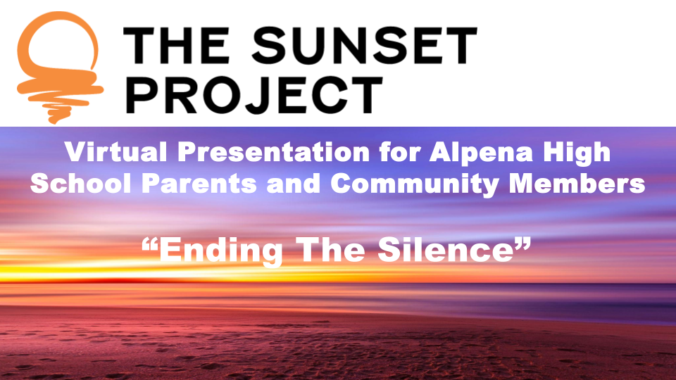 Virtual Presentation for Parents & Community Members (AHS, ACES, and RCHS) Overview: The Sunset Project (TSP), a nonprofit serving Northeast Michigan, will facilitate Ending the Silence (ETS)—a mental health awareness program—through in-classroom presentations for students at Alpena High School, ACES, and Rogers City High School during the week of May 4, 2026. TSP will also offer a virtual presentation for parents and community members on Tuesday, May 5.