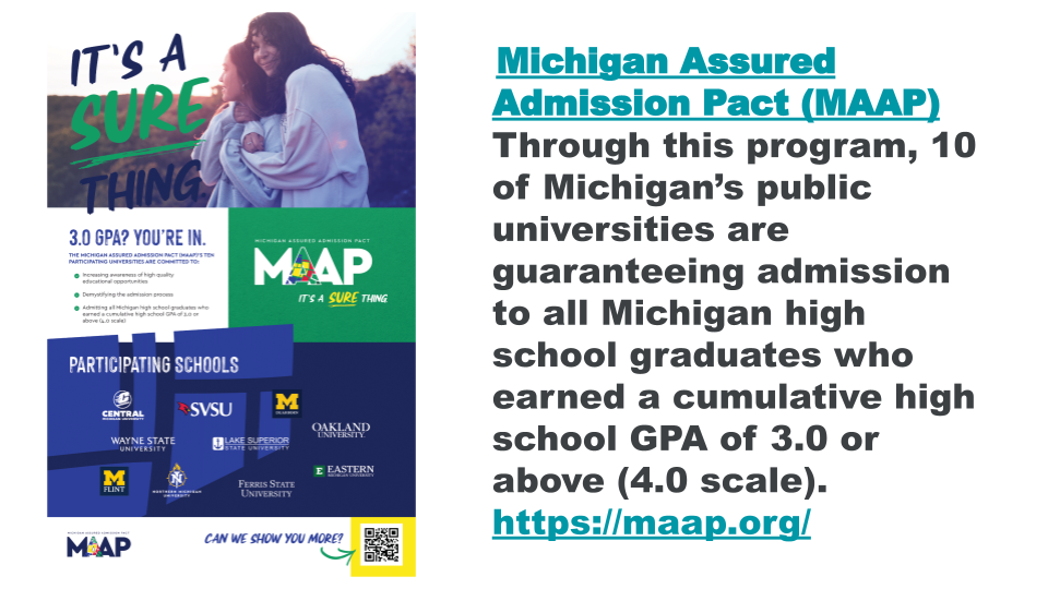 Michigan Assured Admission Pact (MAAP) Through this program, 10 of Michigan’s public universities are guaranteeing admission to all Michigan high school graduates who earned a cumulative high school GPA of 3.0 or above (4.0 scale). https://maap.org/
