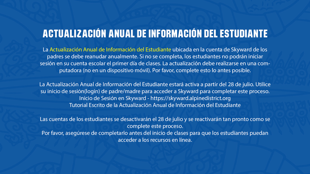 Actualización Anual de Información del Estudiante La Actualización Anual de Información del Estudiante ubicada en la cuenta de Skyward de los padres se debe reanudar anualmente. Si no se completa, los estudiantes no podrán iniciar sesión en su cuenta escolar el primer día de clases. La actualización debe realizarse en una computadora (no en un dispositivo móvil). Por favor, complete esto lo antes posible. La Actualización Anual de Información del Estudiante estará activa a partir del 28 de julio. Utilice su inicio de sesión(login) de padre/madre para acceder a Skyward para completar este proceso. Inicio de Sesión en Skyward - https://skyward.alpinedistrict.org Tutorial Escrito de la Actualización Anual de Información del Estudiante Las cuentas de los estudiantes se desactivarán el 28 de julio y se reactivarán tan pronto como se complete este proceso. Por favor, asegúrese de completarlo antes del inicio de clases para que los estudiantes puedan acceder a los recursos en línea.