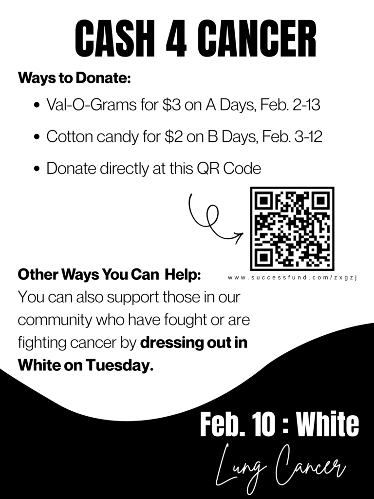 CASH 4 CANCER. Ways to donate: Val-o-grams for $3 on A-days February 2-13, Cotton candy for $2 on B-days February 2-13, Donate directly at this QR code. Other ways you can help: You can also support those in our community who have fought or are fighting cancer by dressing out in WHITE on TUESDAY. February 10th = white for lung cancer.