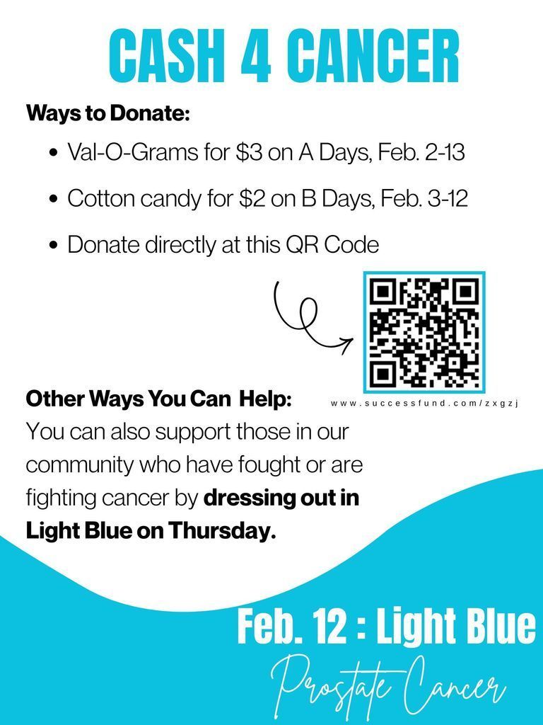 CASH 4 CANCER. Ways to donate: Val-o-grams for $3 on A-days February 2-13, Cotton candy for $2 on B-days February 2-13, Donate directly at this QR code. Other ways you can help: You can also support those in our community who have fought or are fighting cancer by dressing out in LIGHT BLUE on THURSDAY. February 12TH = prostate cancer.