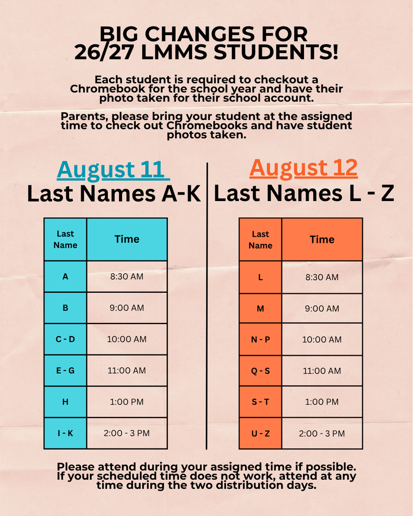 Big changes for 26/27 LMMS students! Each student is required to checkout a Chromebook for the school year and have their photo taken for their school account. Parents, please bring your student at the assigned time to check out Chromebooks and have student photos taken. August 11 - Last names A through K. August 12 - Last names L through Z. Please attend during your assigned time if possible. If your scheduled time does not work, attend at any time during the two distribution days. Graphic of schedule by alphabet is included. Please call our front office at 385-579-7520 for detailed schedule information.