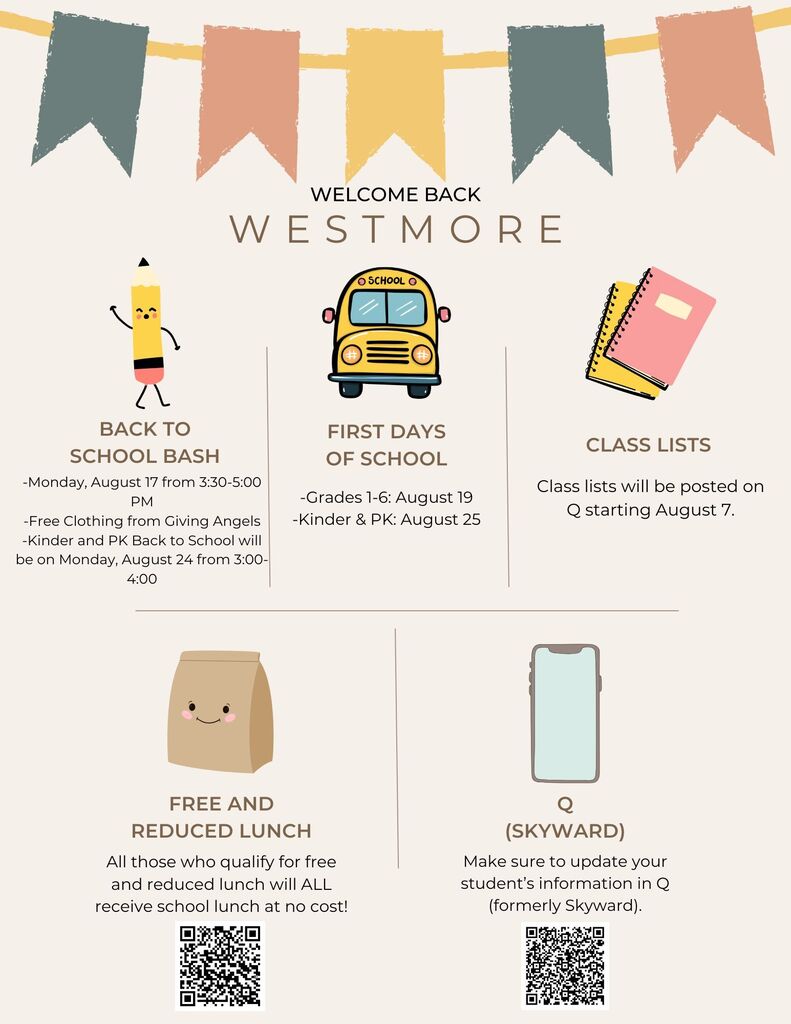 Welcome back Westmore! Here are all of our upcoming back to school events and information. -Back-to-School Event: Monday, Aug 17, from 3:30–5:00 PM (-our free clothing boutique will be up and running!). -Kinder and PK Back to School Monday, Aug 24 from 3:00-4:00 -Student Info Updates: Please update your student information in Q (formerly Skyward). -First Days of School: Grades 1–6: Aug 19 Kinder & PK: Aug 25 -Free & Reduced Lunch: Please apply for free lunch this year! -Class Lists: Class lists will be posted on Q starting Aug 7.