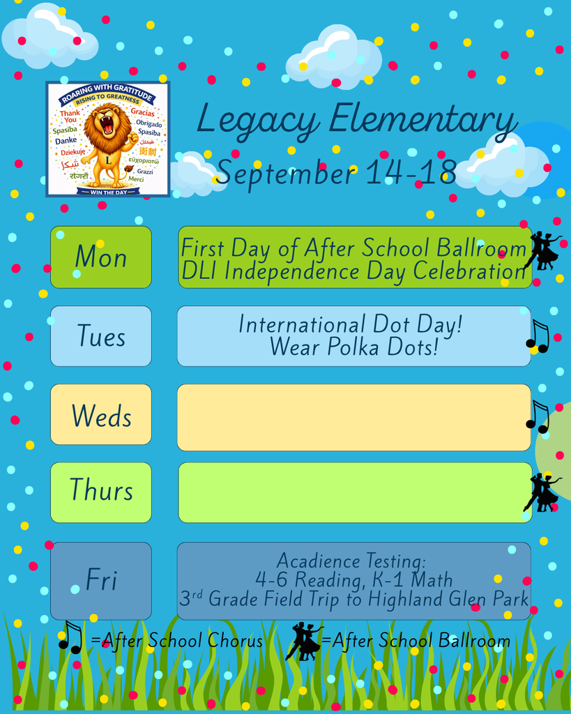 Legacy Weekly Events for 9/14-9/18. Monday: First Day of After School Ballroom and DLI Independence Day Celebration. Tuesday: Iternational Dot Day! Wear Polka Dots. Friday: Acadience Testing for 4-6 Reading and K-1 Math. 3rd Grade Field Trip to Highland Glen Park
