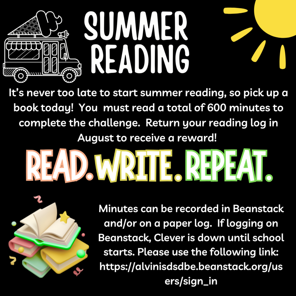 Summer Reading:  It's never too late to start summer reading, so pick up a book today!  You  must read a total of 600 minutes to complete the challenge.  Return your reading log in August to receive a reward!  Read. Write. Repeat.  Minutes can be recorded in Beanstack and/or on a paper log.  If logging on Beanstack, Clever is down until school starts.  Please use the following link:  https://alvinisdsdbe.beanstack.org/users/sign_in