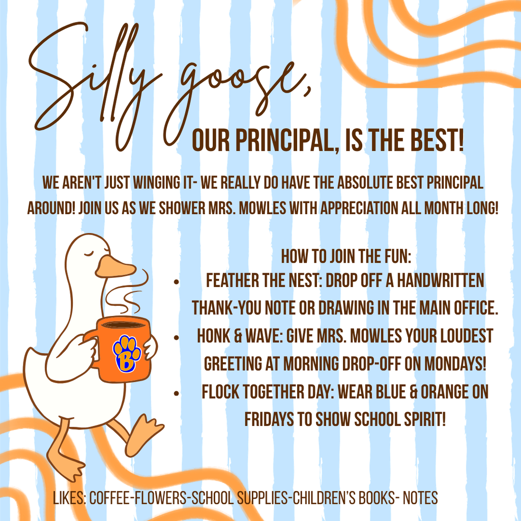 Sill Goose, our principal, is the best!  We arne't just winging it - we really do have the absolute best principal around!  join us as we shower Mrs. Mowles with apprecation all month long!  How to join the fun: feather the nest:  drop off a handwritten thank you note or drawing in the main office.  honk & wave : give Mrs. Mowles your loudest greeting at morning drop-off on Mondays!  Flock together day:  wear blue & orange on Fridays to show school spirit!  Likes: coffee, flowers, school supplies, children's books, notes