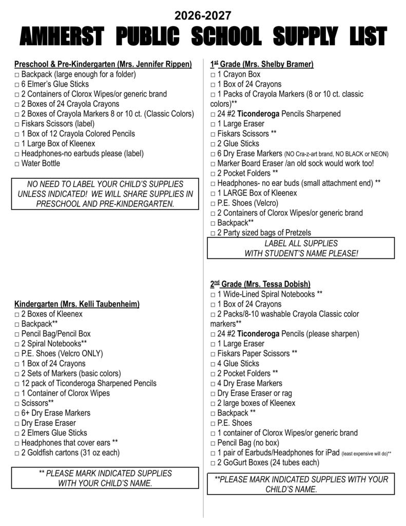 2026-2027 AMHERST   PUBLIC   SCHOOL   SUPPLY   LIST   Preschool & Pre-Kindergarten (Mrs. Jennifer Rippen) □ Backpack (large enough for a folder) □ 6 Elmer’s Glue Sticks □ 2 Containers of Clorox Wipes/or generic brand □ 2 Boxes of 24 Crayola Crayons □ 2 Boxes of Crayola Markers 8 or 10 ct. (Classic Colors) □ Fiskars Scissors (label) □ 1 Box of 12 Crayola Colored Pencils □ 1 Large Box of Kleenex □ Headphones-no earbuds please (label) □ Water Bottle  NO NEED TO LABEL YOUR CHILD’S SUPPLIES UNLESS INDICATED!  WE WILL SHARE SUPPLIES IN PRESCHOOL AND PRE-KINDERGARTEN.          Kindergarten (Mrs. Kelli Taubenheim) □ 2 Boxes of Kleenex □ Backpack** □ Pencil Bag/Pencil Box □ 2 Spiral Notebooks**  □ P.E. Shoes (Velcro ONLY) □ 1 Box of 24 Crayons □ 2 Sets of Markers (basic colors)  □ 12 pack of Ticonderoga Sharpened Pencils  □ 1 Container of Clorox Wipes □ Scissors** □ 6+ Dry Erase Markers  □ Dry Erase Eraser  □ 2 Elmers Glue Sticks □ Headphones that cover ears ** □ 2 Goldfish cartons (31 oz each)  ** PLEASE MARK INDICATED SUPPLIES                WITH YOUR CHILD’S NAME.   1st Grade (Mrs. Shelby Bramer) □ 1 Crayon Box □ 1 Box of 24 Crayons  □ 1 Packs of Crayola Markers (8 or 10 ct. classic colors)** □ 24 #2 Ticonderoga Pencils Sharpened □ 1 Large Eraser □ Fiskars Scissors **      □ 2 Glue Sticks □ 6 Dry Erase Markers (NO Cra-z-art brand, NO BLACK or NEON) □ Marker Board Eraser /an old sock would work too! □ 2 Pocket Folders ** □ Headphones- no ear buds (small attachment end) ** □ 1 LARGE Box of Kleenex □ P.E. Shoes (Velcro)         □ 2 Containers of Clorox Wipes/or generic brand □ Backpack** □ 2 Party sized bags of Pretzels LABEL ALL SUPPLIES WITH STUDENT’S NAME PLEASE!   2nd Grade (Mrs. Tessa Dobish) □ 1 Wide-Lined Spiral Notebooks ** □ 1 Box of 24 Crayons □ 2 Packs/8-10 washable Crayola Classic color   markers**  □ 24 #2 Ticonderoga Pencils (please sharpen) □ 1 Large Eraser  □ Fiskars Paper Scissors ** □ 4 Glue Sticks      □ 2 Pocket Folders ** □ 4 Dry Erase Markers □ Dry Erase Eraser or rag  □ 2 large boxes of Kleenex  □ Backpack ** □ P.E. Shoes  □ 1 container of Clorox Wipes/or generic brand □ Pencil Bag (no box) □ 1 pair of Earbuds/Headphones for iPad (least expensive will do)** □ 2 GoGurt Boxes (24 tubes each)  **PLEASE MARK INDICATED SUPPLIES WITH YOUR CHILD’S NAME.	    3rd Grade (Mrs. Kelsi Trampe) □ 2 Wide-Lined Notebooks □ 1 Box of Crayons (24 count) □ 1 Box Washable Markers (8 or 10 count; basic colors) □ 12-24 Ticonderoga Pencils (please sharpen) □ 3 Erasers (Large Pink) □ Fiskars Scissors** □ 2 Glue Sticks □ 5 Folders with Pockets (1 of each: Red, Yellow, Orange, Green,        folder of their choice)** □ 4 Expo Dry Erase Markers □ 1 Marker Board Eraser □ 1 Pencil Bag (no boxes)** □ 1 Highlighter □ 1 Pair of Earbuds for iPad (least expensive)** □ 1 Container of Clorox Wipes/or generic brand □ 2 Large Boxes of Kleenexes □ P.E. shoes** □ Backpack** □ 2 Party Size Boxes of Graham Crackers   **PLEASE MARK INDICATED SUPPLIES WITH YOUR CHILD’S NAME.      4th Grade (Ms. Jessika Lehmann) □ 1 Pack of Washable Classic Colors Crayola Markers □ 1 Box of 24 Crayons □ White board eraser □ 2 Containers of Clorox Wipes □ 2 Large Erasers □ Pencil Top Erasers □ Fiskars Scissors □ 1 Single Subject Wide-Ruled Spiral Notebook  □ Wooden Centimeter/Inch Ruler □ 2 Pocket Folders □ 6 Dry Erase Markers (or more) □ 2 Large Boxes of Kleenexes □ P.E. Shoes □ 1 Sharpie Marker □ 2 Highlighters □ 1 Pair of Earbuds or headphones (least expensive will do) □ 2 Party Size Bags of Veggie Straws  (NO TRAPPER KEEPERS, PENCIL SHARPENERS, MECHANICAL PENCILS, PENCIL BAGS/BOXES)   5th Grade (Mr. Brian Fisher) □ 1 Box of Crayons – 24 count □ 1 Glue Stick □ 2 Permanent Markers-dark colors-at least 1 should be black □ Small Set of Markers-any variety of bright colors  □ 2 Dozen #2 Ticonderoga Pencils (sharpened) □ 1 Large Eraser □ Pencil Top Erasers  □ 3 Red Checking Pens □ 3 Highlighters  □ Set of Colored Pencils – 12 count (sharpened)  □ 4 oz. Bottle of Liquid (white) Glue □ Scissors □ 2 Single Subject Spiral Notebooks-college ruled (neat       sheet perforated pages) □ Centimeter/Inch Ruler  □ 4 Pocket Folders (various colors) □ 1 Dozen Dry Erase Markers  □ 1 Dry Erase Eraser  □ 3 Large Boxes of Kleenexes to share  □ 1 Container of Clorox Wipes/or generic brand to share □ Clean Athletic Shoes for P.E. Class □ 1 Pair of Earbuds/Headphones for iPad (least      expensive will do) □ Simple Calculator □ 2 boxes of Slim Jims (120 count each) NO TRAPPER KEEPERS or MECHANICAL PENCILS  6th Grade (Ms. Jenna Hunt) □ Colored Pencils  □ Washable Markers □ Glue Sticks □ 2 Black Sharpie Markers □ 1 Box of Dry Erase Markers □ Marker Board Eraser □ Red Checking Pens (to last school year) □ Scissors □ 2 Spiral Notebooks  □ Simple Calculator □ 4 Pocket Folders □ 4 Highlighters □ Erasers □ 2 Large boxes of Kleenexes □ Pencils to last school year (if mechanical provide lead)  □ Earphones/Earbuds for iPads (least expensive will do)  □ Water Bottle □ Stylus for iPad (optional) □ P.E. shoes □ Pencil Bag	 □ 2 Boxes of Scooby Snacks