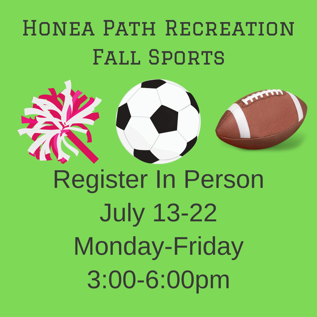Honea Path Recreation Fall Signups! Cheer (ages 4-12), Co-Ed Soccer (ages 5-12), and Tackle Football (ages 6-12) July 13-22 Monday-Friday 3:00pm-6:00pm at the recreation department Parents must bring a copy of child’s birth certificate in order to participate. Price is $65 per child for all sports. If there are any further questions, call the rec office at (864) 369-0028 (Leave a message if no answer.)