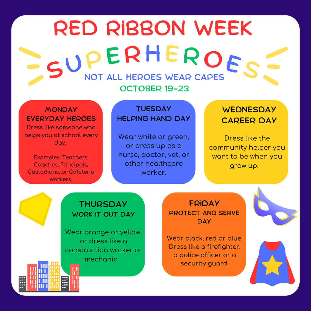 Red Ribbon Week: 10/19-10/23 Theme: Not all Heroes Wear Capes  Monday: Everyday Hero Day (dress like someone that you see everyday at school)  Tuesday: Helping Hand Day (dress like a doctor, nurse, dentist, vet, or other healthcare workers, or wear white/green)  Wednesday: Future Helper Day/Career Day (dress like what community helper you want to be)  Thursday: Work it Out Day (dress like a mechanic, construction worker, wear orange, yellow)  Friday: Protect and Serve Day (dress like a police officer, fire fighter, security guard, or wear black, blue, or red)
