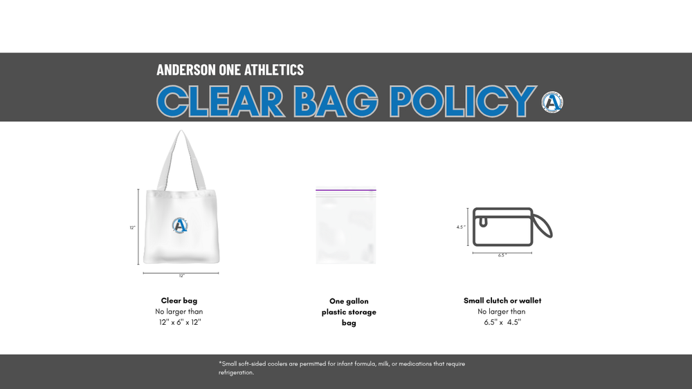 Anderson One Athletics Clear Bag Policy. Clear bags (no larger than 12 inches by 6 inches by 12 inches), one gallon plastic storage bags, and small clutches or wallets (no larger than 6.5 inches by 4.5 inches) are permitted. Small soft-sided coolers are allowed for infant formula, milk, and medications that need to be refrigerated.