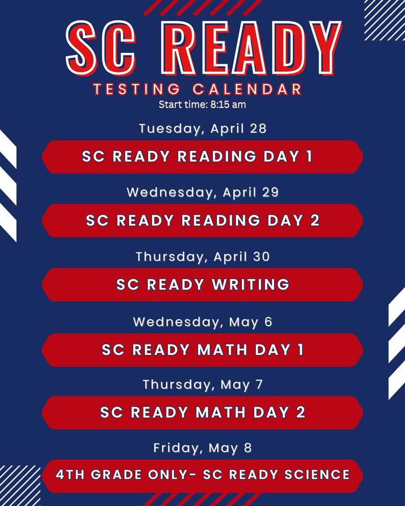 SC Ready Testing dates: April 28- Reading Day 1, April 29- Reading Day 2, April 30- Writing, May 6- Math day 1, May 7- Math day 2, May 8- Science (4th grade only); Start time is 8:15 am each day.