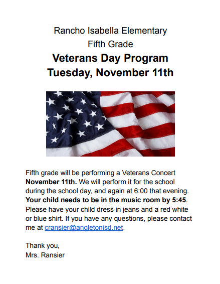 Rancho Isabella Elementary Fifth Grade  Veterans Day Program Tuesday, November 11th  Fifth grade will be performing a Veterans Concert November 11th. We will perform it for the school during the school day, and again at 6:00 that evening. Your child needs to be in the music room by 5:45. Please have your child dress in jeans and a red white or blue shirt. If you have any questions, please contact me at cransier@angletonisd.net.   Thank you, Mrs. Ransier