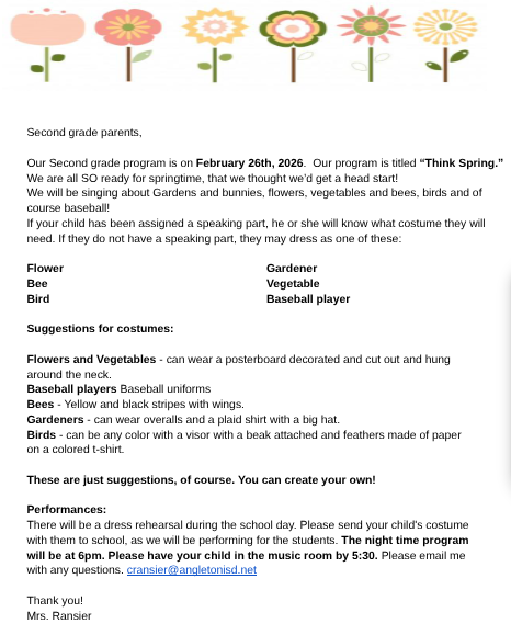 Our 2nd graders are getting a head start on springtime with our upcoming program on February 26th!  Here is what you need to know:  The Show: Thursday, Feb. 26th at 6:00 PM (Students to the music room by 5:30 PM).   Costumes: Students with speaking parts will be notified of their specific needs. All other students can dress as a flower, bee, bird, gardener, vegetable, or baseball player!   Rehearsal: We will have a dress rehearsal during the school day, so please send your child’s costume to school with them that morning.   If you have any questions, feel free to email Mrs. Ransier at cransier@angletonisd.net.