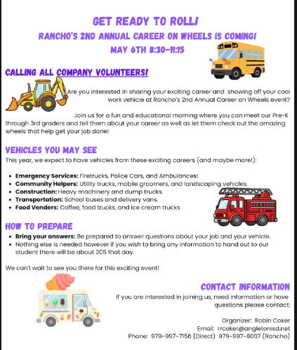 Do you have a job that keeps you on the move? Does your work vehicle make people stop and stare? We want YOU for Rancho’s 2nd Annual Career on Wheels!  We are looking for local professionals to bring their work vehicles and share their careers with our curious Pre-K through 3rd-grade students. Whether you drive a bucket truck, an ambulance, a food truck, or heavy construction machinery—the kids want to see it!  When: May 6th | 8:30 AM – 11:15 AM  Where: Rancho Elementary  Goal: Inspire ~205 eager students!  How to join: Ready to show off your wheels? Reach out to our organizer, Robin Coker, at rrcoker@angletonisd.net or call 979-997-7156 to sign up!  Help us make this a morning these kids will never forget.