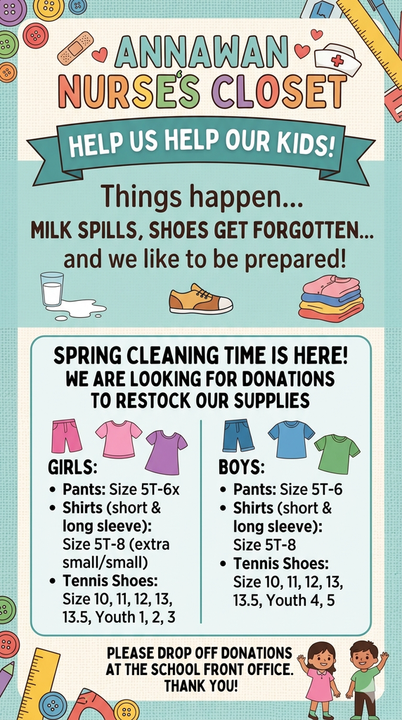 Nurse's Closet Needs - a list of things the nurse's office needs to help out students - please drop off in the front office - Girls pants 5t-6x, Shirts short and long sleeved size 5T - 8, Tennis shoes size 10 -13.5 and youth sizes 1-5