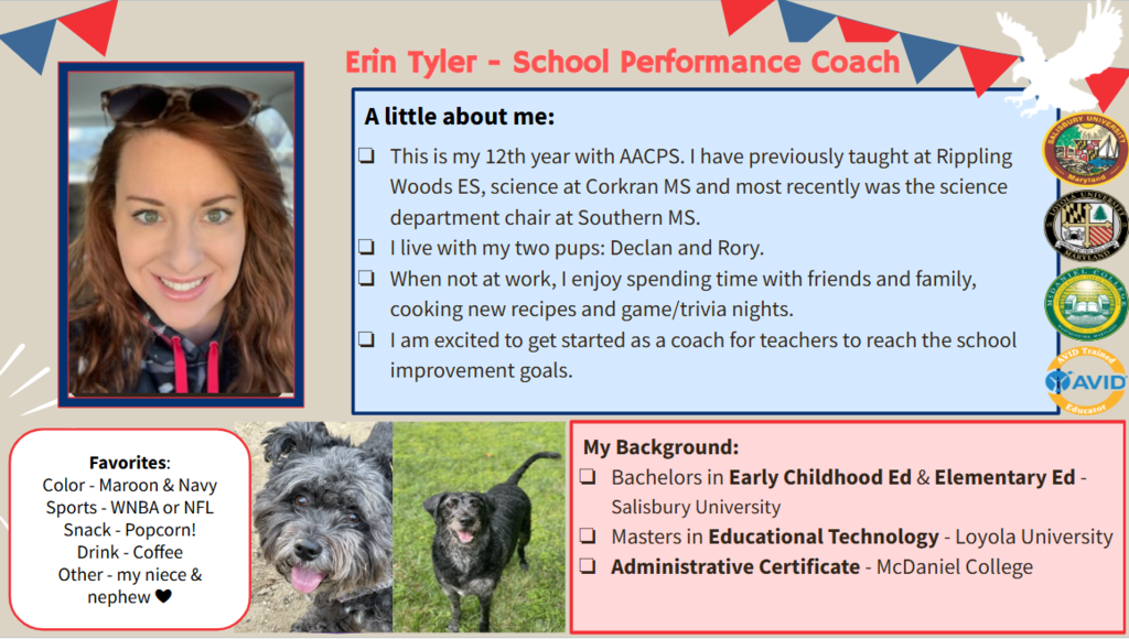 This is my 12th year with AACPS. I have previously taught at Rippling Woods ES, science at Corkran MS and most recently was the science department chair at Southern MS.  I live with my two pups: Declan and Rory. When not at work, I enjoy spending time with friends and family, cooking new recipes and game/trivia nights. I am excited to get started as a coach for teachers to reach the school improvement goals.  My Background: Bachelors in Early Childhood Ed & Elementary Ed - Salisbury University Masters in Educational Technology - Loyola University Administrative Certificate - McDaniel College  Favorites: Color - Maroon & Navy Sports - WNBA or NFL Snack - Popcorn! Drink - Coffee  Other - my niece & nephew ❤