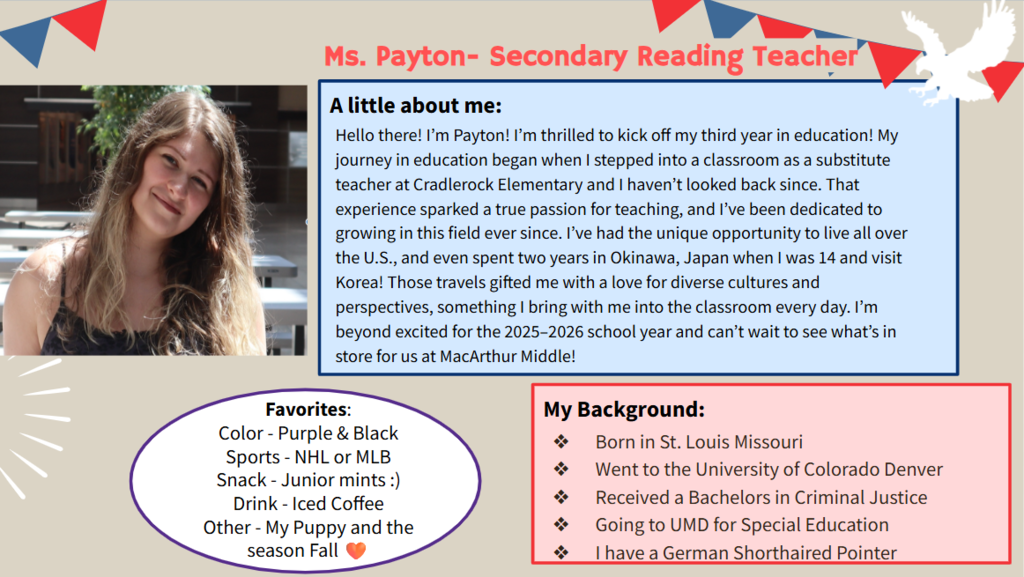 Hello there! I’m Payton! I’m thrilled to kick off my third year in education! My journey in education began when I stepped into a classroom as a substitute teacher at Cradlerock Elementary and I haven’t looked back since. That experience sparked a true passion for teaching, and I’ve been dedicated to growing in this field ever since. I’ve had the unique opportunity to live all over the U.S., and even spent two years in Okinawa, Japan when I was 14 and visit Korea! Those travels gifted me with a love for diverse cultures and perspectives, something I bring with me into the classroom every day. I’m beyond excited for the 2025–2026 school year and can’t wait to see what’s in store for us at MacArthur Middle!    Favorites: Color - Purple & Black  Sports - NHL or MLB  Snack - Junior mints :) Drink - Iced Coffee  Other - My Puppy and the season Fall 🧡  Born in St. Louis Missouri Went to the University of Colorado Denver  Received a Bachelors in Criminal Justice  Going to UMD for Special Education  I have a German Shorthaired Pointer