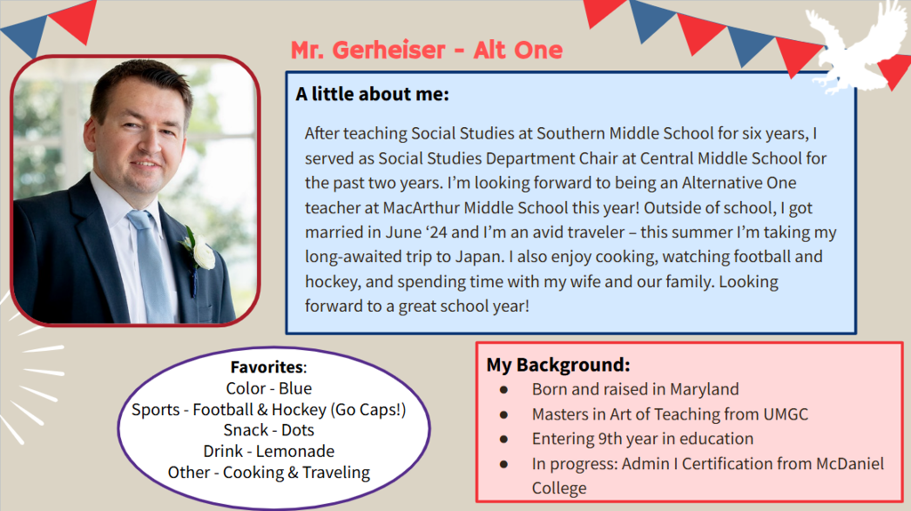 After teaching Social Studies at Southern Middle School for six years, I served as Social Studies Department Chair at Central Middle School for the past two years. I’m looking forward to being an Alternative One teacher at MacArthur Middle School this year! Outside of school, I got married in June ‘24 and I’m an avid traveler – this summer I’m taking my long-awaited trip to Japan. I also enjoy cooking, watching football and hockey, and spending time with my wife and our family. Looking forward to a great school year!  Favorites: Color - Blue Sports - Football & Hockey (Go Caps!) Snack - Dots Drink - Lemonade Other - Cooking & Traveling  Born and raised in Maryland Masters in Art of Teaching from UMGC Entering 9th year in education In progress: Admin I Certification from McDaniel College