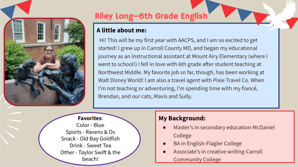  Hi! This will be my first year with AACPS, and I am so excited to get started! I grew up in Carroll County MD, and began my educational journey as an instructional assistant at Mount Airy Elementary (where I went to school!) I fell in love with 6th grade after student teaching at Northwest Middle. My favorite job so far, though, has been working at Walt Disney World! I am also a travel agent with Pixie Travel Co. When I’m not teaching or adventuring, I’m spending time with my fiancé, Brendan, and our cats, Mavis and Sully.   Favorites: Color - Blue Sports - Ravens & Os Snack - Old Bay Goldfish Drink - Sweet Tea Other - Taylor Swift & the beach!  Master’s in secondary education-McDaniel College  BA in English-Flagler College  Associate's in creative writing-Carroll Community College