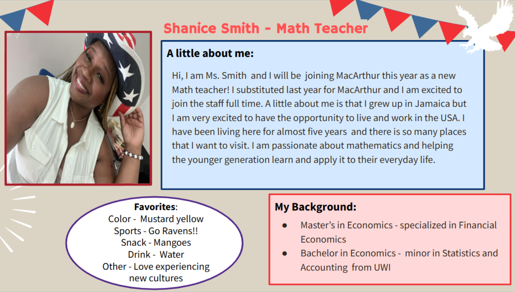 Hi, I am Ms. Smith  and I will be  joining MacArthur this year as a new Math teacher! I substituted last year for MacArthur and I am excited to join the staff full time. A little about me is that I grew up in Jamaica but I am very excited to have the opportunity to live and work in the USA. I have been living here for almost five years  and there is so many places that I want to visit. I am passionate about mathematics and helping the younger generation learn and apply it to their everyday life.   Favorites: Color -  Mustard yellow Sports - Go Ravens!! Snack - Mangoes Drink -  Water Other - Love experiencing new cultures  Master’s in Economics - specialized in Financial Economics Bachelor in Economics -  minor in Statistics and Accounting  from UWI