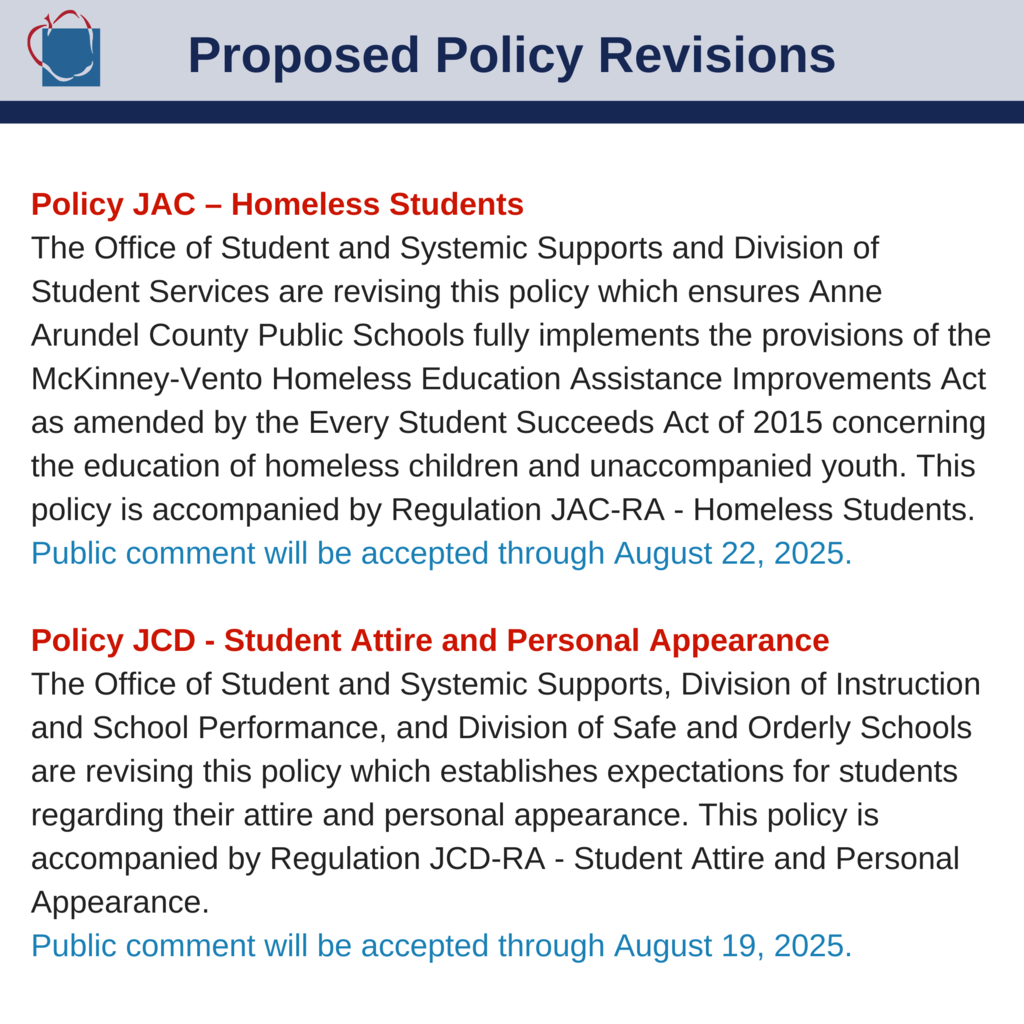The Board is accepting public comments at policycomments@aacps.org. View revisions at: www.aacps.org/policyrevisions Policy JAC – Homeless Students The Office of Student and Systemic Supports and Division of Student Services are revising this policy which ensures Anne Arundel County Public Schools fully implements the provisions of the McKinney-Vento Homeless Education Assistance Improvements Act as amended by the Every Student Succeeds Act of 2015 concerning the education of homeless children and unaccompanied youth. This policy is accompanied by Regulation JAC-RA - Homeless Students. Public comment will be accepted through August 22, 2025. Policy JCD - Student Attire and Personal Appearance The Office of Student and Systemic Supports, Division of Instruction and School Performance, and Division of Safe and Orderly Schools are revising this policy which establishes expectations for students regarding their attire and personal appearance. This policy is accompanied by Regulation JCD-RA - Student Attire and Personal Appearance. Public comment will be accepted through August 19, 2025.