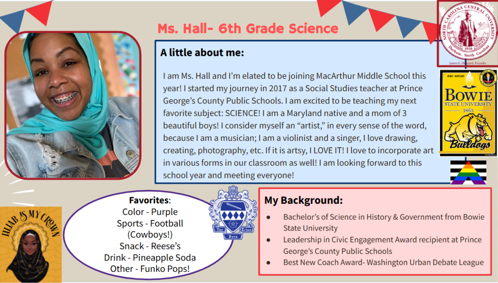 I am Ms. Hall and I’m elated to be joining MacArthur Middle School this year! I started my journey in 2017 as a Social Studies teacher at Prince George’s County Public Schools. I am excited to be teaching my next favorite subject: SCIENCE! I am a Maryland native and a mom of 3 beautiful boys! I consider myself an “artist,” in every sense of the word, because I am a musician; I am a violinist and a singer, I love drawing, creating, photography, etc. If it is artsy, I LOVE IT! I love to incorporate art in various forms in our classroom as well! I am looking forward to this school year and meeting everyone!  Favorites: Color - Purple Sports - Football (Cowboys!) Snack - Reese’s  Drink - Pineapple Soda Other - Funko Pops!  Bachelor’s of Science in History & Government from Bowie State University Leadership in Civic Engagement Award recipient at Prince George’s County Public Schools Best New Coach Award- Washington Urban Debate League