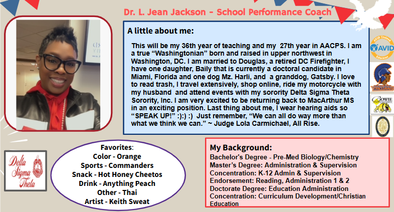 Dr. L. Jean Jackson - School Performance Coach This will be my 36th year of teaching and my 27th year in AACPS. I am a true “Washingtonian” born and raised in upper northwest in Washington, DC. I am married to Douglas, a retired DC Firefighter, I have one daughter, Baily that is currently a doctoral candidate in Miami, Florida and one dog Mz. Harli, and a granddog, Gatsby. I love to read trash, I travel extensively, shop online, ride my motorcycle with my husband and attend events with my sorority Delta Sigma Theta Sorority, Inc. I am very excited to be returning back to MacArthur MS in an exciting position. Last thing about me, I wear hearing aids so “SPEAK UP!” :):) :) Just remember, “We can all do way more than what we think we can.” ~ Judge Lola Carmichael, All Rise. Favorites: Color - Orange Sports - Commanders Snack - Hot Honey Cheetos Drink - Anything Peach Other - Thai Artist - Keith Sweat Bachelor's Degree - Pre-Med Biology/Chemistry Master’s Degree: Administration & Supervision Concentration: K-12 Admin & Supervision Endorsement: Reading, Administration 1 & 2 Doctorate Degree: Education Administration Concentration: Curriculum Development/Christian Education