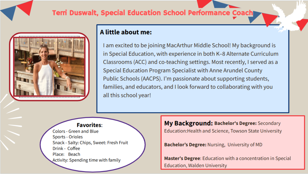 I am excited to be joining MacArthur Middle School! My background is in Special Education, with experience in both K–8 Alternate Curriculum Classrooms (ACC) and co-teaching settings. Most recently, I served as a Special Education Program Specialist with Anne Arundel County Public Schools (AACPS). I’m passionate about supporting students, families, and educators, and I look forward to collaborating with you all this school year!                                            Bachelor's Degree: Secondary Education:Health and Science, Towson State University Bachelor’s Degree: Nursing,  University of MD Master’s Degree: Education with a concentration in Special Education, Walden University    Favorites:     Colors - Green and Blue     Sports - Orioles      Snack - Salty: Chips, Sweet: Fresh Fruit           Drink -  Coffee     Place:    Beach     Activity: Spending time with family
