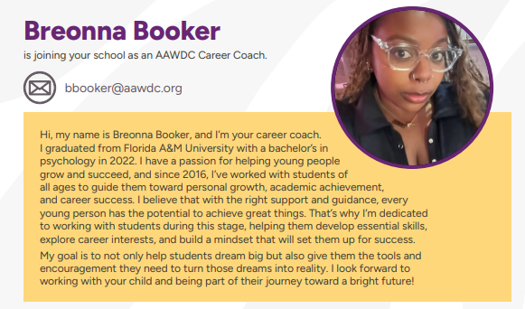 Hi, my name is Breonna Booker, and I’m your career coach.  I graduated from Florida A&M University with a bachelor’s in  psychology in 2022. I have a passion for helping young people  grow and succeed, and since 2016, I’ve worked with students of  all ages to guide them toward personal growth, academic achievement,  and career success. I believe that with the right support and guidance, every  young person has the potential to achieve great things. That’s why I’m dedicated  to working with students during this stage, helping them develop essential skills,  explore career interests, and build a mindset that will set them up for success. My goal is to not only help students dream big but also give them the tools and  encouragement they need to turn those dreams into reality. I look forward to  working with your child and being part of their journey toward a bright future!