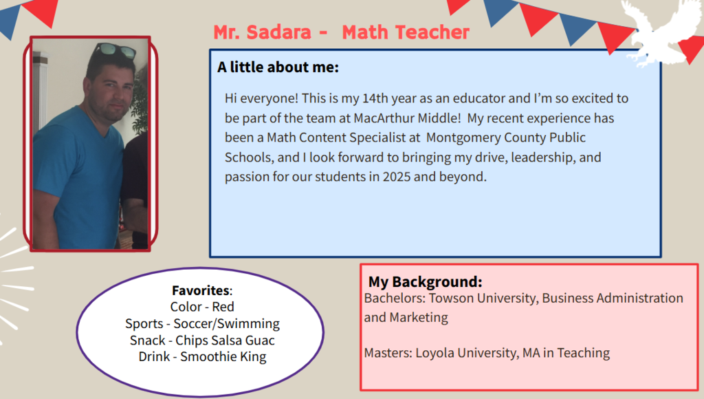 Hi everyone! This is my 14th year as an educator and I’m so excited to be part of the team at MacArthur Middle!  My recent experience has been a Math Content Specialist at  Montgomery County Public Schools, and I look forward to bringing my drive, leadership, and passion for our students in 2025 and beyond.  Favorites: Color - Red Sports - Soccer/Swimming Snack - Chips Salsa Guac Drink - Smoothie King   Bachelors: Towson University, Business Administration and Marketing Masters: Loyola University, MA in Teaching
