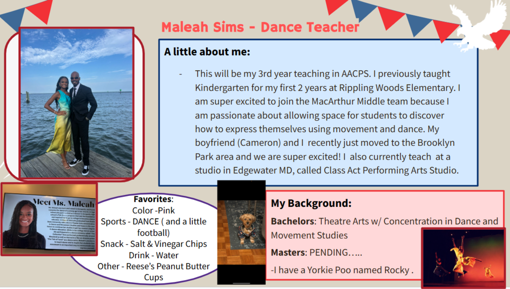 This will be my 3rd year teaching in AACPS. I previously taught Kindergarten for my first 2 years at Rippling Woods Elementary. I am super excited to join the MacArthur Middle team because I am passionate about allowing space for students to discover how to express themselves using movement and dance. My boyfriend (Cameron) and I  recently just moved to the Brooklyn Park area and we are super excited! I  also currently teach  at a studio in Edgewater MD, called Class Act Performing Arts Studio.   Favorites: Color -Pink   Sports - DANCE ( and a little football)  Snack - Salt & Vinegar Chips  Drink - Water Other - Reese’s Peanut Butter Cups   Bachelors: Theatre Arts w/ Concentration in Dance and Movement Studies   Masters: PENDING…..  -I have a Yorkie Poo named Rocky . 