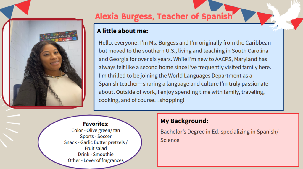 Hello, everyone! I’m Ms. Burgess and I’m originally from the Caribbean but moved to the southern U.S., living and teaching in South Carolina and Georgia for over six years. While I’m new to AACPS, Maryland has always felt like a second home since I’ve frequently visited family here. I’m thrilled to be joining the World Languages Department as a Spanish teacher—sharing a language and culture I’m truly passionate about. Outside of work, I enjoy spending time with family, traveling, cooking, and of course…shopping!   Favorites: Color - Olive green/ tan Sports - Soccer Snack - Garlic Butter pretzels / Fruit salad Drink - Smoothie Other - Lover of fragrances  Bachelor’s Degree in Ed. specializing in Spanish/ Science