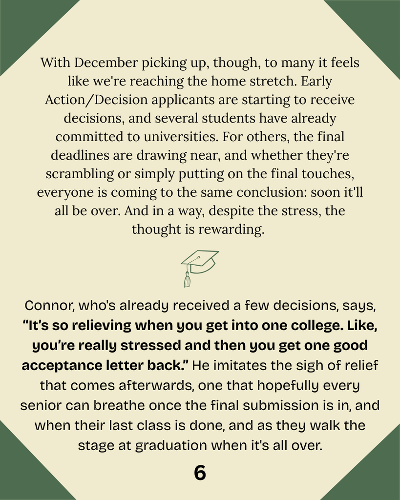With December picking up, though, to many it feels like we're reaching the home stretch. Early Action/Decision applicants are starting to receive decisions, and several students have already committed to universities. For others, the final deadlines are drawing near, and whether they're scrambling or simply putting on the final touches, everyone is coming to the same conclusion: soon it'll all be over. And in a way, despite the stress, the thought is rewarding.  Connor, who's already received a few decisions, says, “It’s so relieving when you get into one college. Like, you’re really stressed and then you get one good acceptance letter back.” He imitates the sigh of relief that comes afterwards, one that hopefully every senior can breathe once the final submission is in, and when their last class is done, and as they walk the stage at graduation when it's all over.