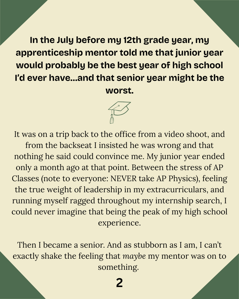 In the July before my 12th grade year, my apprenticeship mentor told me that junior year would probably be the best year of high school I’d ever have…and that senior year might be the worst. It was on a trip back to the office from a video shoot, and from the backseat I insisted he was wrong and that nothing he said could convince me. My junior year ended only a month ago at that point. Between the stress of AP Classes (note to everyone: NEVER take AP Physics), feeling the true weight of leadership in my extracurriculars, and running myself ragged throughout my internship search, I could never imagine that being the peak of my high school experience.  Then I became a senior. And as stubborn as I am, I can’t exactly shake the feeling that maybe my mentor was on to something. 