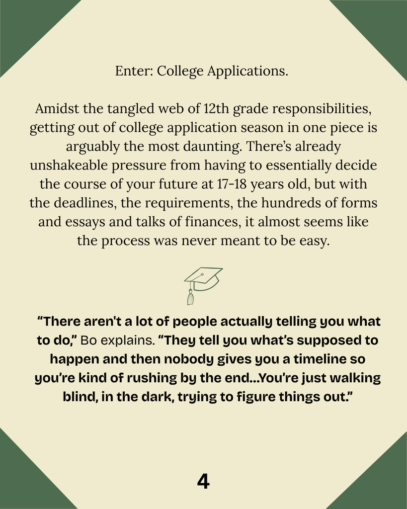 Enter: College Applications.   Amidst the tangled web of 12th grade responsibilities, getting out of college application season in one piece is arguably the most daunting. There’s already unshakeable pressure from having to essentially decide the course of your future at 17-18 years old, but with the deadlines, the requirements, the hundreds of forms and essays and talks of finances, it almost seems like the process was never meant to be easy.  “There aren't a lot of people actually telling you what to do,” Bo explains. “They tell you what’s supposed to happen and then nobody gives you a timeline so you’re kind of rushing by the end…You’re just walking blind, in the dark, trying to figure things out.”