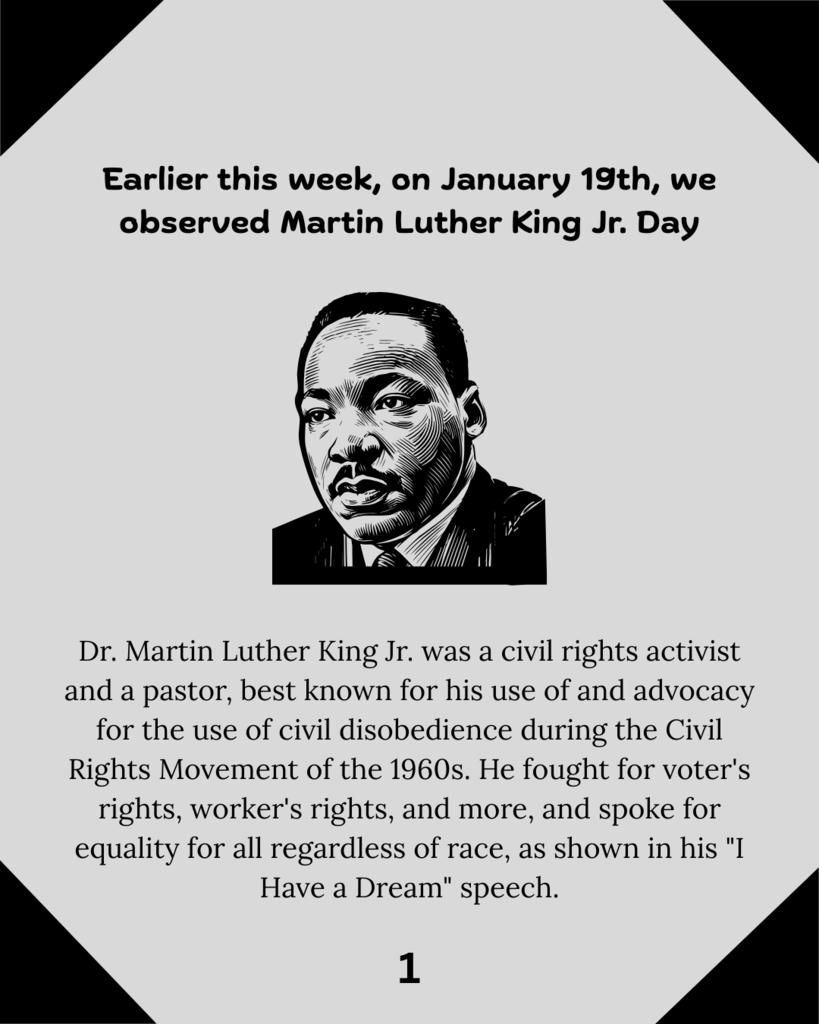 Earlier this week, on January 19th, we observed Martin Luther King Jr. Day. Dr. Martin Luther King Jr. was a civil rights activist and a pastor, best known for his use of and advocacy for the use of civil disobedience during the Civil Rights Movement of the 1960s. He fought for voter's rights, worker's rights, and more, and spoke for equality for all regardless of race, as shown in his "I Have a Dream" speech.