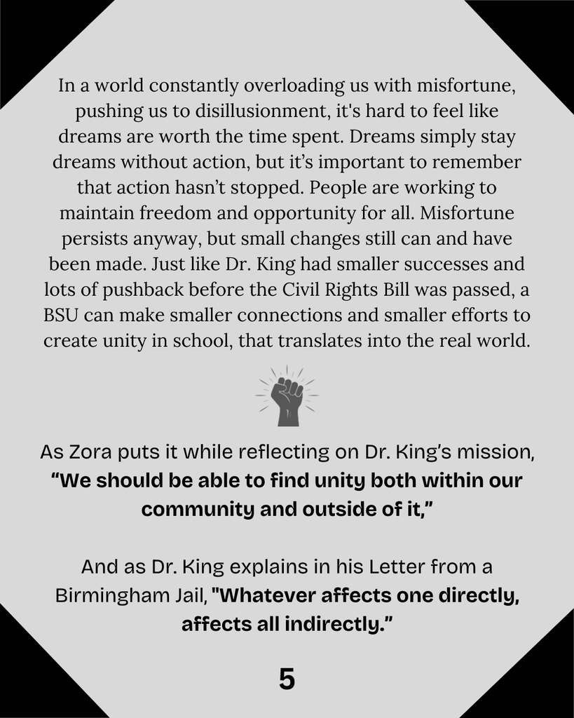 In a world constantly overloading us with misfortune, pushing us to disillusionment, it's hard to feel like dreams are worth the time spent. Dreams simply stay dreams without action, but it’s important to remember that action hasn’t stopped. People are working to maintain freedom and opportunity for all. Misfortune persists anyway, but small changes still can and have been made. Just like Dr. King had smaller successes and lots of pushback before the Civil Rights Bill was passed, a BSU can make smaller connections and smaller efforts to create unity in school, that translates into the real world.  As Zora puts it while reflecting on Dr. King’s mission, “We should be able to find unity both within our community and outside of it,”  And as Dr. King explains in his Letter from a Birmingham Jail, "Whatever affects one directly, affects all indirectly.”