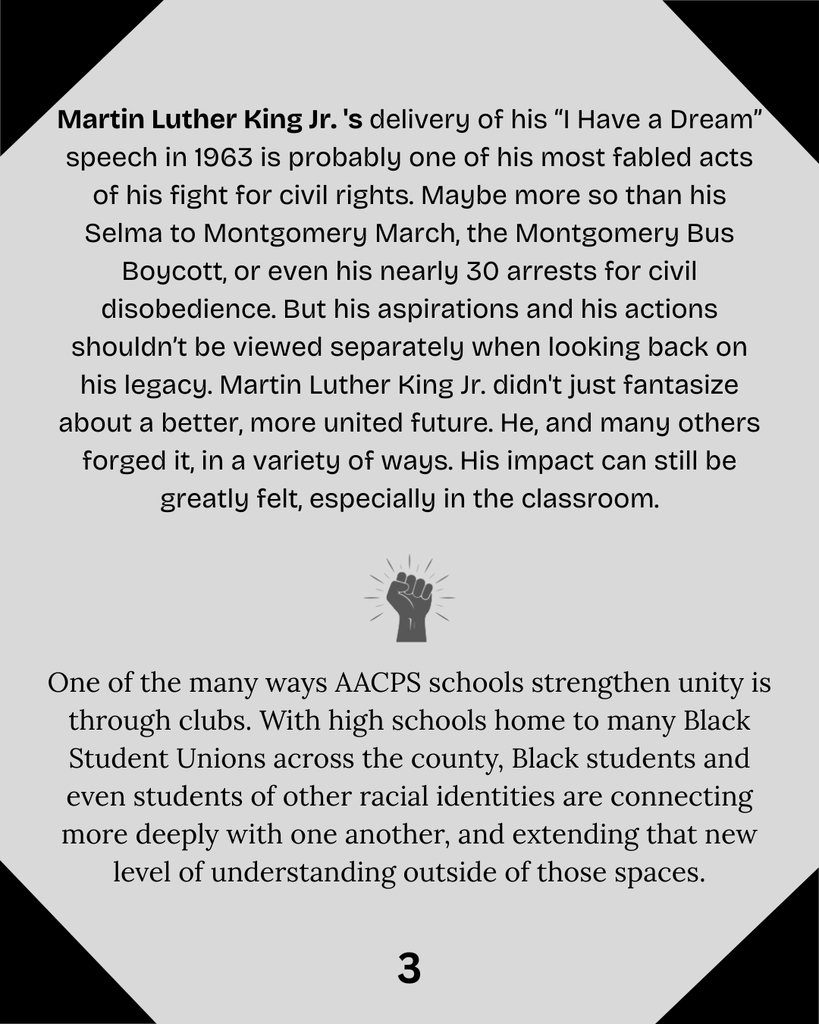 Martin Luther King Jr. 's delivery of his “I Have a Dream” speech in 1963 is probably one of his most fabled acts of his fight for civil rights. Maybe more so than his Selma to Montgomery March, the Montgomery Bus Boycott, or even his nearly 30 arrests for civil disobedience. But his aspirations and his actions shouldn’t be viewed separately when looking back on his legacy. Martin Luther King Jr. didn't just fantasize about a better, more united future. He, and many others forged it, in a variety of ways. His impact can still be greatly felt, especially in the classroom. One of the many ways AACPS schools strengthen unity is through clubs. With high schools home to many Black Student Unions across the county, Black students and even students of other racial identities are connecting more deeply with one another, and extending that new level of understanding outside of those spaces..