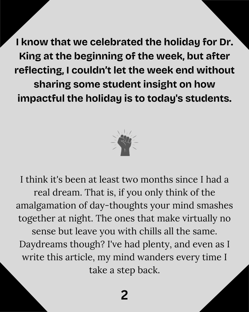 I know that we celebrated the holiday for Dr. King at the beginning of the week, but after reflecting, I couldn’t let the week end without sharing some student insight on how impactful the holiday is to today's students. I think it's been at least two months since I had a real dream. That is, if you only think of the amalgamation of day-thoughts your mind smashes together at night. The ones that make virtually no sense but leave you with chills all the same. Daydreams though? I've had plenty, and even as I write this article, my mind wanders every time I take a step back.