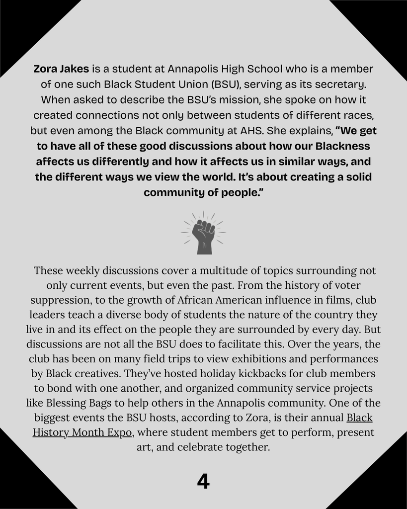Zora Jakes is a student at Annapolis High School who is a member of one such Black Student Union (BSU), serving as its secretary. When asked to describe the BSU’s mission, she spoke on how it created connections not only between students of different races, but even among the Black community at AHS. She explains, “We get to have all of these good discussions about how our Blackness affects us differently and how it affects us in similar ways, and the different ways we view the world. It’s about creating a solid community of people.”   These weekly discussions cover a multitude of topics surrounding not only current events, but even the past. From the history of voter suppression, to the growth of African American influence in films, club leaders teach a diverse body of students the nature of the country they live in and its effect on the people they are surrounded by every day. But discussions are not all the BSU does to facilitate this. Over the years, the club has been on many field trips to view exhibitions and performances by Black creatives. They’ve hosted holiday kickbacks for club members to bond with one another, and organized community service projects like Blessing Bags to help others in the Annapolis community. One of the biggest events the BSU hosts, according to Zora, is their annual Black History Month Expo, where student members get to perform, present art, and celebrate together.