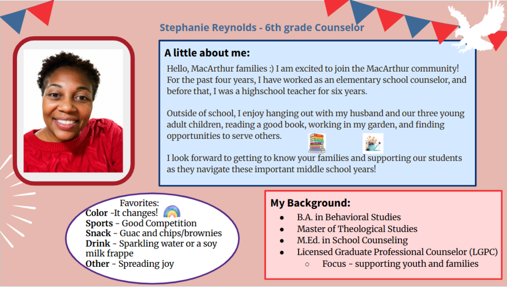 Hello, MacArthur families :) I am excited to join the MacArthur community! For the past four years, I have worked as an elementary school counselor, and before that, I was a highschool teacher for six years. Outside of school, I enjoy hanging out with my husband and our three young adult children, reading a good book, working in my garden, and finding opportunities to serve others. I look forward to getting to know your families and supporting our students as they navigate these important middle school years!
