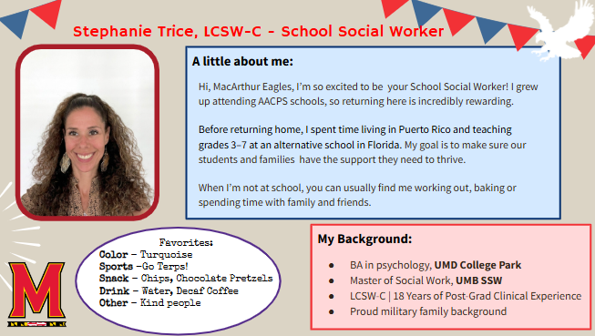 Hi, MacArthur Eagles, I’m so excited to be your School Social Worker! I grew up attending AACPS schools, so returning here is incredibly rewarding. Before returning home, I spent time living in Puerto Rico and teaching grades 3–7 at an alternative school in Florida. My goal is to make sure our students and families have the support they need to thrive. When I’m not at school, you can usually find me working out, baking or spending time with family and friends.