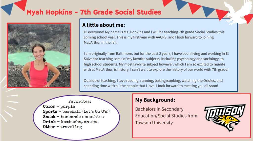 Hi everyone! My name is Ms. Hopkins and I will be teaching 7th grade Social Studies this coming school year. This is my first year with AACPS, and I look forward to joining MacArthur in the fall.  I am originally from Baltimore, but for the past 2 years, I have been living and working in El Salvador teaching some of my favorite subjects, including psychology and sociology, to high school students. My most favorite subject however, which I am so excited to reunite with at MacArthur, is history. I can’t wait to explore the history of our world with 7th grade!  Outside of teaching, I love reading, running, baking/cooking, watching the Orioles, and spending time with all the people that I love. I look forward to meeting you all soon!