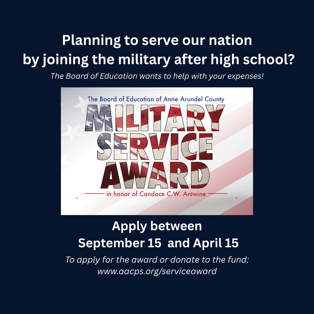 Planning to serve our nation by joining the military after high school? The Board of Education wants to help with your expenses! Apply between September 15 and April 15 To apply for the award or donate to the fund: www.aacps.org/serviceaward The Board of Education of Anne Arundel County MILITARY SERVICE AWARD in honor of Candace C.W. Antwine