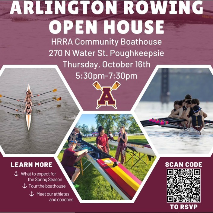 Come to Arlington Crew Team's Open House on Thursday, October 16th, to learn about the exciting sport of rowing! Join us from 5:30 pm to 7:30 pm at the Hudson River Rowing Association BoatHouse in Poughkeepsie. No Experience needed, and 7th and 8th graders welcome. See Arlington Rowing’s Instagram for more info!