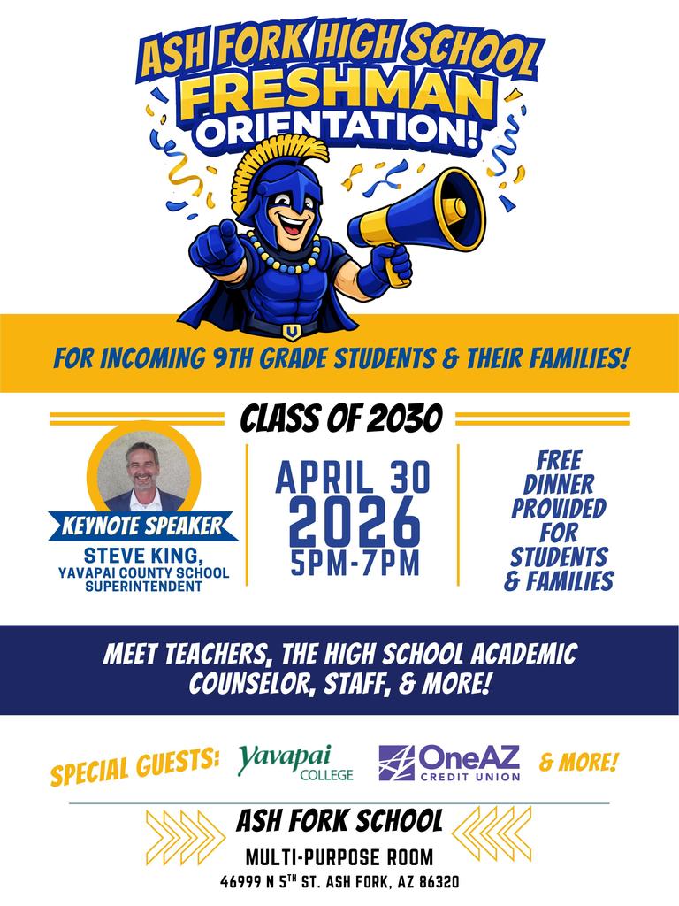 Ash Fork High School invites all incoming 9th grade students and their families to Freshman Orientation for the Class of 2030.   April 30, 2026   5:00–7:00 PM   Ash Fork School Multi-Purpose Room   This event will help students and families feel prepared for the transition to high school. Attendees will meet teachers, staff, and the academic counselor, and learn about expectations and opportunities at AFHS.  Free dinner will be provided for all students and families.   Keynote Speaker: Steve King, Yavapai County School Superintendent  We look forward to welcoming our future freshmen!
