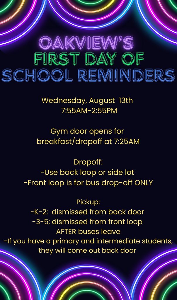 Oakview's First Day of School Reminders: School starts on Wednesday, August 13th. School hours are from 7:55 AM to 2:55 PM. The gym door opens for breakfast and dropoff at 7:25 AM. For dropoff, use the back loop or side lot. Do not use the front loop as it is for bus drop off only. For pickup, K-2 is dismissed from the back door and 3-5 is dismissed from the front loop after buses leave. If you have a primary and intermediate student, they will come out the back door.
