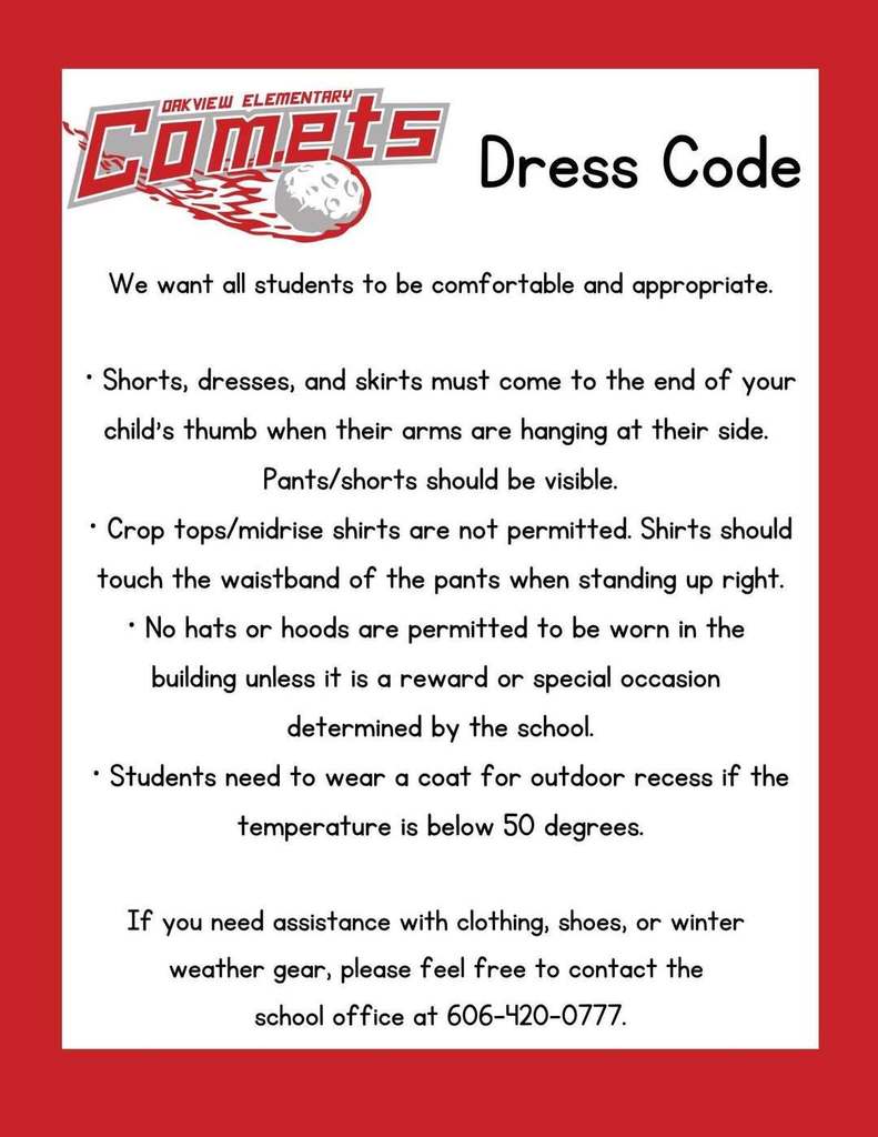 Dress code reminders: Shirts dresses, and skorts must come to end of your child's thumb when their arms are hanging at their sides. Pants/shorts should be visible. Crop tops/midrise shirts are not permitted. SHirts should touch the waistband of the pants when standing upright. No hats or hoods are permitted to be worn in the building. Students need to wear a coat for outdoor recess if the temperature is below 50 degrees.