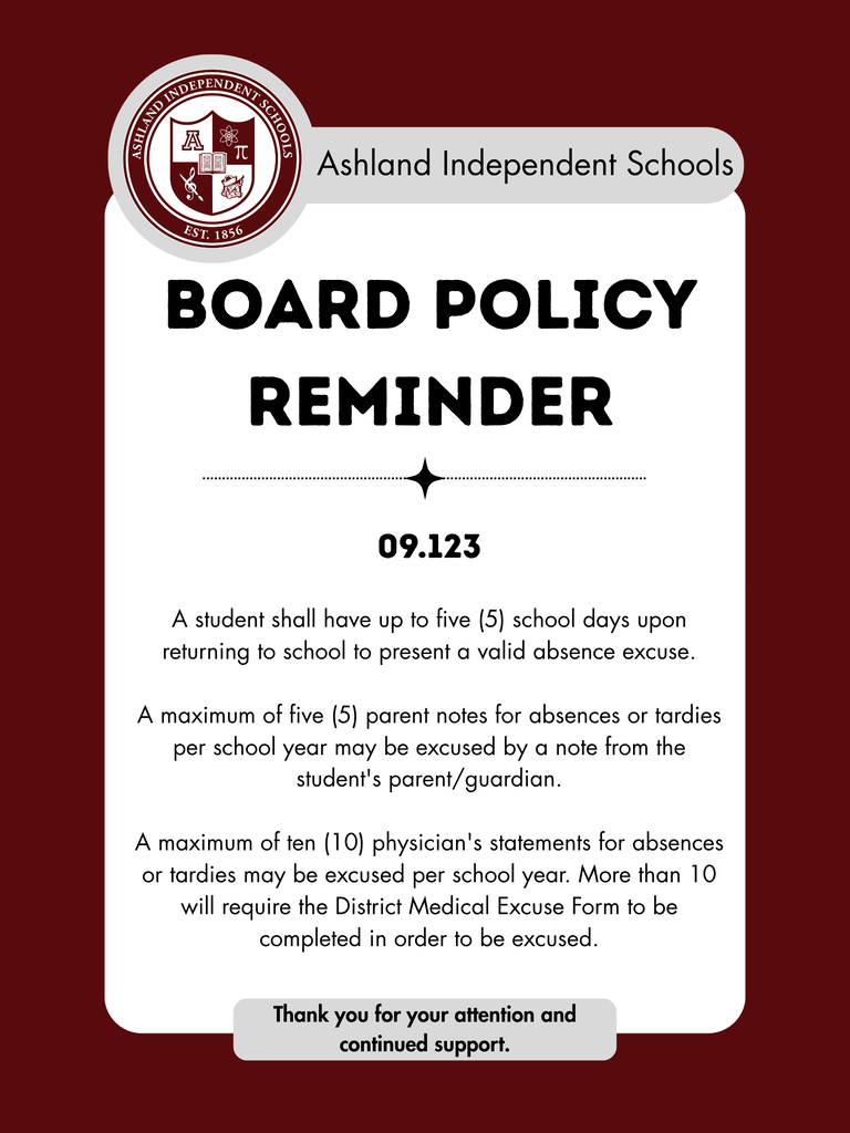 Board Policy Reminder- 09.123 A student shall have up to five (5) school days upon returning to school to present a valid absence excuse. A maximum of five (5) parent notes for absences or tardies per school year may be excused by a note from the student's parent/guardian. A maximum of ten (10) physician's statements for absences or tardies may be excused per school year. More than 10 will require the District Medical Excuse Form to be completed in order to be excused.